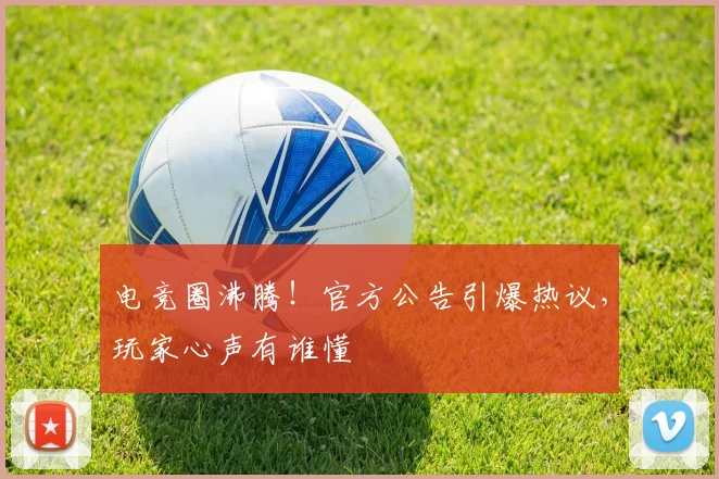 电竞圈沸腾!官方公告引爆热议,玩家心声有谁懂