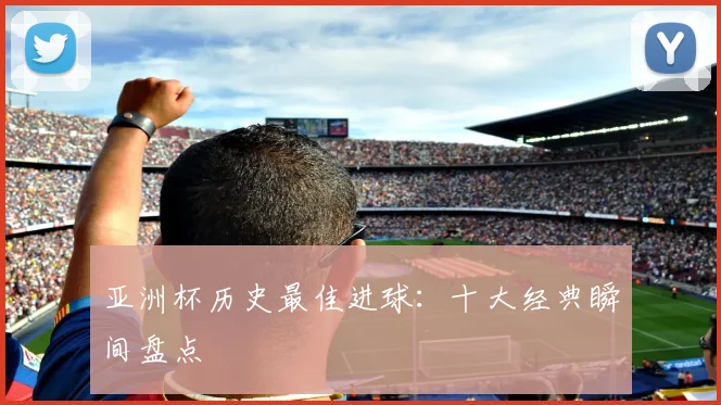 亚洲杯历史最佳进球：十大经典瞬间盘点
