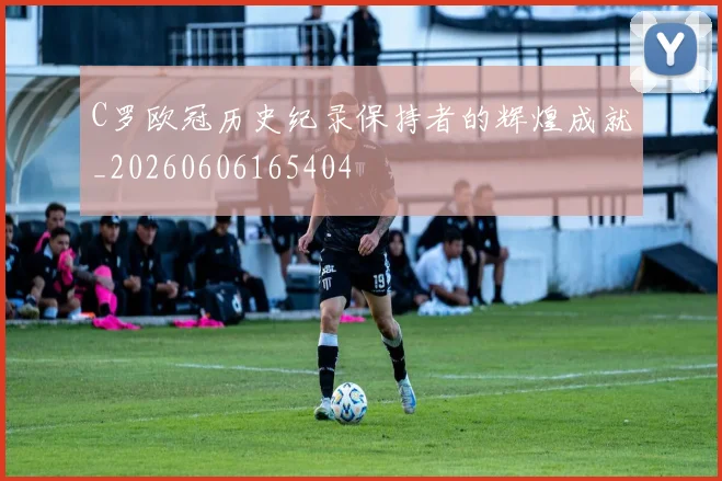 C罗欧冠历史纪录保持者的辉煌成就_20260606165404