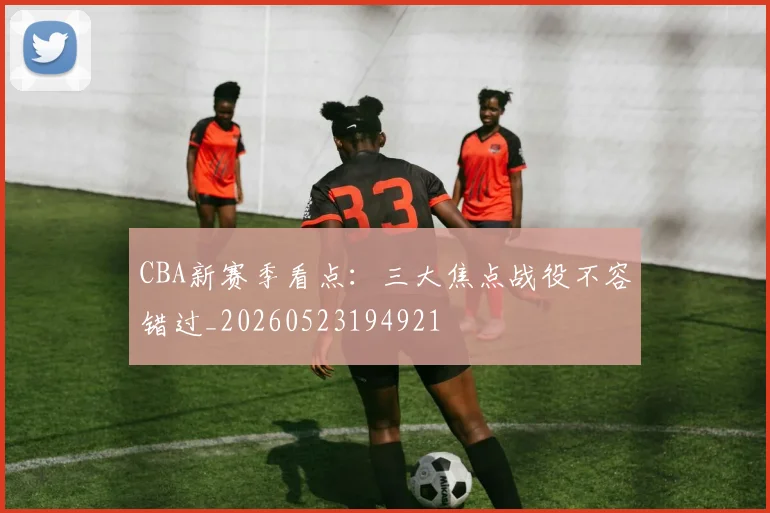 CBA新赛季看点：三大焦点战役不容错过_20260523194921